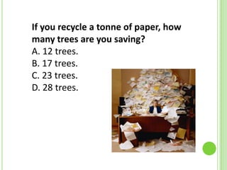 If you recycle a tonne of paper, how
many trees are you saving?
A. 12 trees.
B. 17 trees.
C. 23 trees.
D. 28 trees.

 