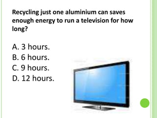Recycling just one aluminium can saves
enough energy to run a television for how
long?

A. 3 hours.
B. 6 hours.
C. 9 hours.
D. 12 hours.

 