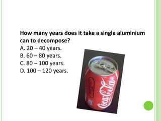 How many years does it take a single aluminium
can to decompose?
A. 20 – 40 years.
B. 60 – 80 years.
C. 80 – 100 years.
D. 100 – 120 years.

 