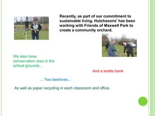 Recently, as part of our commitment to
sustainable living, Hutchesons' has been
working with Friends of Maxwell Park to
create a community orchard.

We also have
conservation area in the
school grounds...
And a textile bank
... Two beehives...
As well as paper recycling in each classroom and office.

 