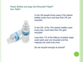 Plastic Bottles and bags Get Recycled? Right?
Aye, Right!
In the US people throw away 2.5m plastic
bottles every hour and less than 3% are
recycled.

In the UK: of the 15m plastic bottles used
every day, much less than 3% gets
recycled.
Less than 1% of the billions of plastic bags
used each year are recycled and the
majority are used only once
Do we recycle enough at school?

 