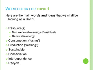 WORD CHECK FOR TOPIC 1
Here are the main words and ideas that we shall be
looking at in Unit 1.


Resource(s)
Non –renewable energy (Fossil fuel)
 Renewable energy


Consumption (“using”)
 Production (“making”)
 Sustainable
 Conservation
 Interdependence
 Recycle


 