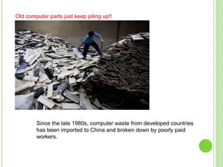 Old computer parts just keep piling up!!

Since the late 1980s, computer waste from developed countries
has been imported to China and broken down by poorly paid
workers.

 