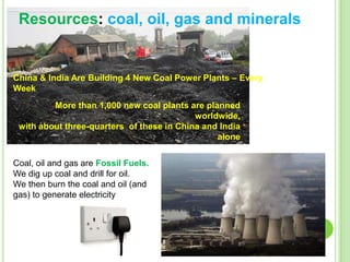 Resources: coal, oil, gas and minerals

China & India Are Building 4 New Coal Power Plants – Every
Week
More than 1,000 new coal plants are planned
worldwide,
with about three-quarters of these in China and India
alone
Coal, oil and gas are Fossil Fuels.
We dig up coal and drill for oil.
We then burn the coal and oil (and
gas) to generate electricity

 