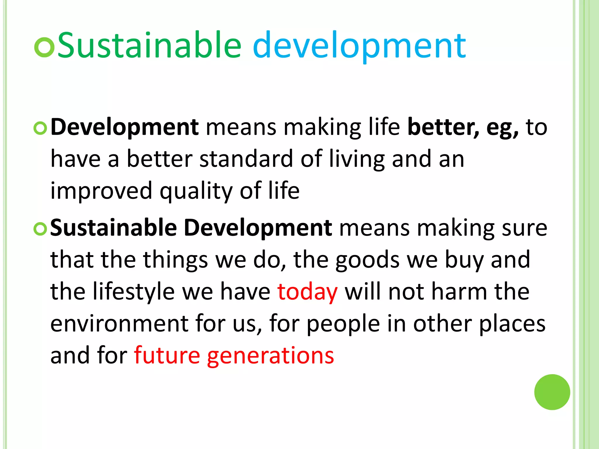Sustainable development
Development means making life better, eg, to
have a better standard of living and an
improved quality of life
Sustainable Development means making sure
that the things we do, the goods we buy and
the lifestyle we have today will not harm the
environment for us, for people in other places
and for future generations
 