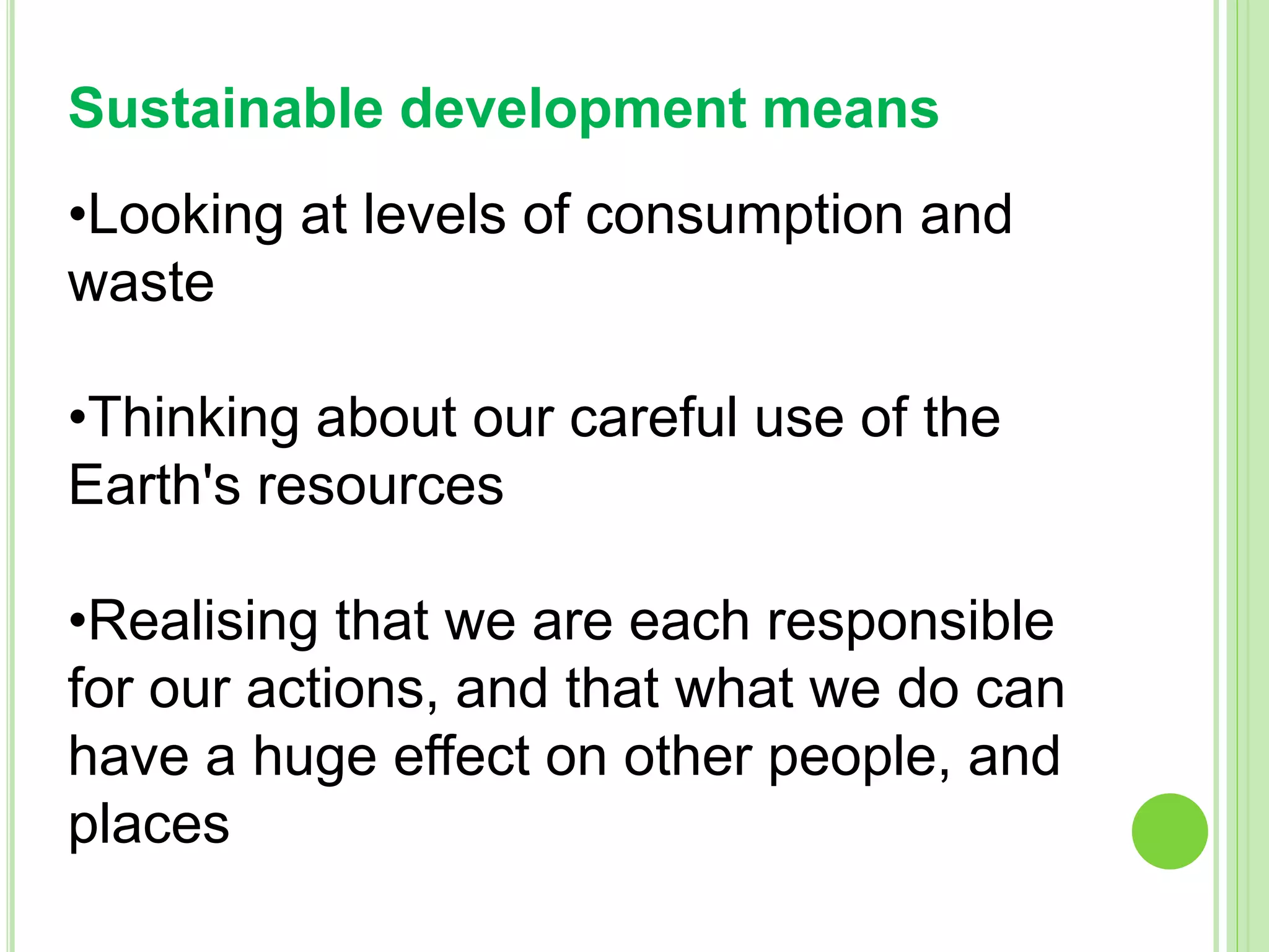 Sustainable development means
•Looking at levels of consumption and
waste
•Thinking about our careful use of the
Earth's resources
•Realising that we are each responsible
for our actions, and that what we do can
have a huge effect on other people, and
places
 