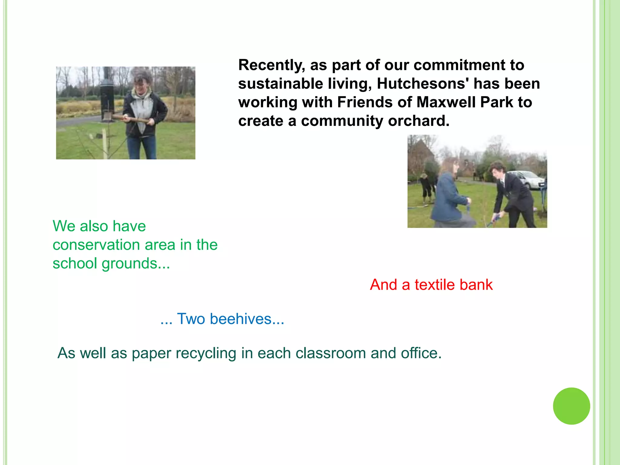 Recently, as part of our commitment to
sustainable living, Hutchesons' has been
working with Friends of Maxwell Park to
create a community orchard.
We also have
conservation area in the
school grounds...
... Two beehives...
And a textile bank
As well as paper recycling in each classroom and office.
 