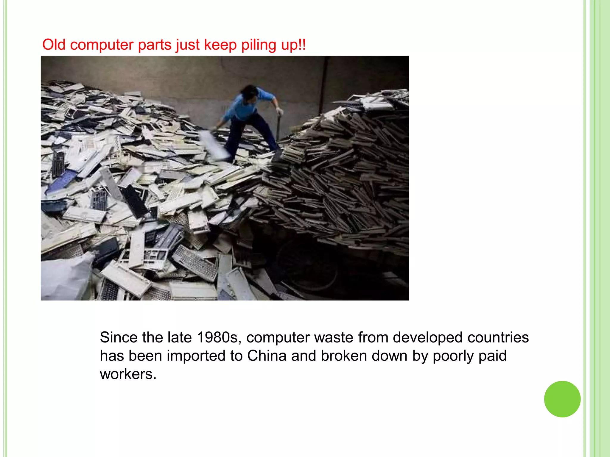 Since the late 1980s, computer waste from developed countries
has been imported to China and broken down by poorly paid
workers.
Old computer parts just keep piling up!!
 