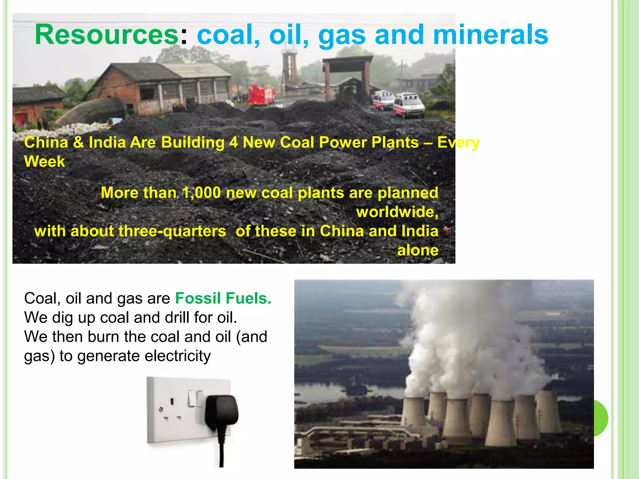 More than 1,000 new coal plants are planned
worldwide,
with about three-quarters of these in China and India
alone
China & India Are Building 4 New Coal Power Plants – Every
Week
Resources: coal, oil, gas and minerals
Coal, oil and gas are Fossil Fuels.
We dig up coal and drill for oil.
We then burn the coal and oil (and
gas) to generate electricity
 