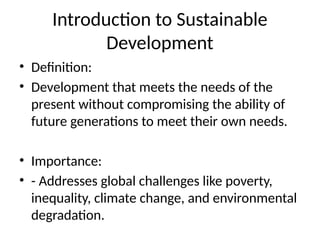 Introduction to Sustainable
Development
• Definition:
• Development that meets the needs of the
present without compromising the ability of
future generations to meet their own needs.
• Importance:
• - Addresses global challenges like poverty,
inequality, climate change, and environmental
degradation.
 