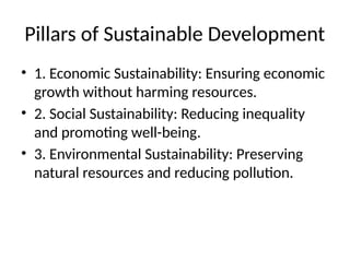 Pillars of Sustainable Development
• 1. Economic Sustainability: Ensuring economic
growth without harming resources.
• 2. Social Sustainability: Reducing inequality
and promoting well-being.
• 3. Environmental Sustainability: Preserving
natural resources and reducing pollution.
 
