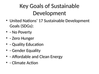 Key Goals of Sustainable
Development
• United Nations’ 17 Sustainable Development
Goals (SDGs):
• - No Poverty
• - Zero Hunger
• - Quality Education
• - Gender Equality
• - Affordable and Clean Energy
• - Climate Action
 
