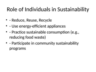 Role of Individuals in Sustainability
• - Reduce, Reuse, Recycle
• - Use energy-efficient appliances
• - Practice sustainable consumption (e.g.,
reducing food waste)
• - Participate in community sustainability
programs
 