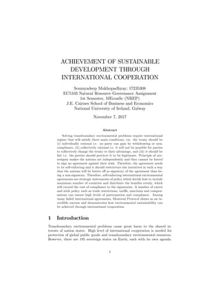 ACHIEVEMENT OF SUSTAINABLE
DEVELOPMENT THROUGH
INTERNATIONAL COOPERATION
Soumyadeep Mukhopadhyay; 17235308
EC5103 Natural Resource Governance Assignment
1st Semester, MEconSc (NREP)
J.E. Cairnes School of Business and Economics
National University of Ireland, Galway
November 7, 2017
Abstract
Solving transboundary environmental problems require international
regime that will satisfy three main conditions, viz. the treaty should be
(i) individually rational i.e. no party can gain by withdrawing or non-
compliance, (ii) collectively rational i.e. it will not be possible for parties
to collectively change the treaty to their advantage, and (iii) it should be
fair i.e. the parties should percieve it to be legitimate. Principle of sov-
ereignty makes the nations act independently and they cannot be forced
to sign an agreement against their wish. Therefore, the agreement needs
to be self-enforcing and it should restructure the incentives in such a way
that the nations will be better o¤ as signatory of the agreement than be-
ing a non-signatory. Therefore, self-enforcing international environmental
agreements are strategic instruments of policy which decide how to include
maximum number of countries and distribute the bene…ts evenly, which
will exceed the cost of compliance to the signatories. A number of carrot
and stick policy such as trade restrictions, tari¤s, sanctions and compen-
sations can ensure high levels of participation and compliance. Among
many failed international agreements, Montreal Protocol shines as an in-
credible success and demonstrates how environmental sustainability can
be achieved through international cooperation.
1 Introduction
Transboundary environmental problems cause great harm to the shared in-
terests of nation states. High level of international cooperation is needed for
protection of global public goods and transboundary environmental resources.
However, there are 195 sovereign states on Earth, each with its own agenda.
1
 