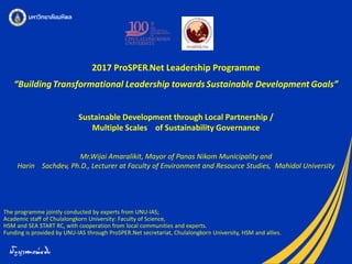 2017 ProSPER.Net Leadership Programme
“BuildingTransformational Leadership towardsSustainable Development Goals”
The programme jointly conducted by experts from UNU-IAS;
Academic staff of Chulalongkorn University: Faculty of Science,
HSM and SEA START RC, with cooperation from local communities and experts.
Funding is provided by UNU-IAS through ProSPER.Net secretariat, Chulalongkorn University, HSM and allies.
Sustainable Development through Local Partnership /
Multiple Scales of Sustainability Governance
Mr.Wijai Amaralikit, Mayor of Panas Nikom Municipality and
Harin Sachdev, Ph.D., Lecturer at Faculty of Environment and Resource Studies, Mahidol University
 