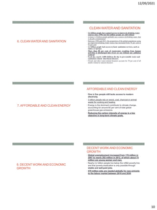 12/09/2021
10
6. CLEAN WATERAND SANITATION
CLEAN WATERAND SANITATION
• 2.6 billion people have gained access to improved drinking water
sources since 1990, but 663 million people are still without
• At least 1.8 billion people globally use a source of drinking water that
is fecally contaminated
• Between 1990 and 2015, the proportion of the global population using
an improved drinking water source has increased from 76 per cent to
91 per cent
• 2.4 billion people lack access to basic sanitation services, such as
toilets or latrines
• More than 80 per cent of wastewater resulting from human
activities is discharged into rivers or sea without any pollution
removal
• Each day, nearly 1,000 children die due to preventable water and
sanitation-related diarrhoeal diseases
• Floods and other water-related disasters account for 70 per cent of all
deaths related to natural disasters
7. AFFORDABLEAND CLEAN ENERGY
AFFORDABLEAND CLEAN ENERGY
• One in five people still lacks access to modern
electricity
• 3 billion people rely on wood, coal, charcoal or animal
waste for cooking and heating
• Energy is the dominant contributor to climate change,
accounting for around 60 per cent of total global
greenhouse gas emissions
• Reducing the carbon intensity of energy is a key
objective in long-term climate goals.
8. DECENT WORKAND ECONOMIC
GROWTH
DECENT WORKAND ECONOMIC
GROWTH
• Global unemployment increased from 170 million in
2007 to nearly 202 million in 2012, of which about 75
million are young women and men.
• Nearly 2.2 billion people live below the US$2 poverty line
and that poverty eradication is only possible through
stable and well-paid jobs.
• 470 million jobs are needed globally for new entrants
to the labour market between 2016 and 2030.
 