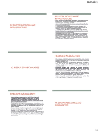 12/09/2021
11
9.INDUSTRY,INOVATIONAND
INFRASTRUCTURE
INDUSTRY, INOVATIONAND
INFRASTRUCTURE
• Basic infrastructure like roads, information and communication
technologies, sanitation, electrical power and water remains
scarce in many developing countries
• About 2.6 billion people in the developing world are facing difficulties
in accessing electricity full time
• 2.5 billion people worldwide lack access to basic sanitation and
almost 800 million people lack access to water, many hundreds of
millions of them in Sub Saharan Africa and South Asia.
• 1-1.5 billion people do not have access to reliable phone services
• Quality infrastructure is positively related to the achievement of
social, economic and political goals
• Inadequate infrastructure leads to a lack of access to markets, jobs,
information and training, creating a major barrier to doing business
• Manufacturing is an important employer, accounting for around 470
million jobs worldwide in 2009 – or around 16 per cent of the world’s
workforce of 2.9 billion. In 2013, it is estimated that there were more
than half a billion jobs in manufacturing
10. REDUCED INEQUALITIES
REDUCED INEQUALITIES
• On average—and taking into account population size—income
inequality increased by 11 per cent in developing countries
between 1990 and 2010
• A significant majority of households in developing countries—
more than 75 per cent of the population—are living today in
societies where income is more unequally distributed than it
was in the 1990s
• Evidence shows that, beyond a certain threshold,
inequality harms growth and poverty reduction, the quality
of relations in the public and political spheres and
individuals’ sense of fulfilment and self-worth
• There is nothing inevitable about growing income inequality;
several countries have managed to contain or reduce income
inequality while achieving strong growth performance
• Income inequality cannot be effectively tackled unless the
underlying inequality of opportunities is addressed
REDUCED INEQUALITIES
• In a global survey conducted by UN Development
Programme, policy makers from around the world
acknowledged that inequality in their countries is
generally high and potentially a threat to long-term social
and economic development
• Evidence from developing countries shows that children in the
poorest 20 per cent of the populations are still up to three times
more likely to die before their fifth birthday than children in the
richest quintiles
• Social protection has been significantly extended globally, yet
persons with disabilities are up to five times more likely than
average to incur catastrophic health expenditures
• Despite overall declines in maternal mortality in the majority of
developing countries, women in rural areas are still up to three
times more likely to die while giving birth than women living in
urban centres
11. SUSTAINABLE CITIESAND
COMMUNITIES
 