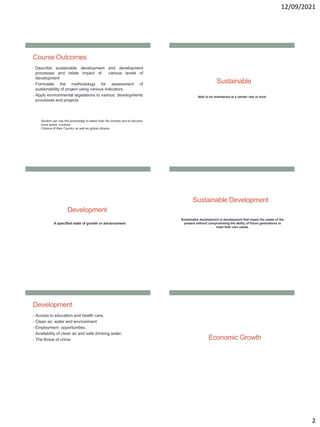 12/09/2021
2
Course Outcomes
• Describe sustainable development and development
processes and relate impact of various levels of
development
• Formulate the methodology for assessment of
sustainability of project using various indicators.
• Apply environmental legislations to various developments
processes and projects
Student can use this knowledge to select their life choices and to become
more active, involved
Citizens of their Country as well as global citizens.
Sustainable
Able to be maintained at a certain rate or level
Development
A specified state of growth or advancement
Sustainable Development
Sustainable development is development that meets the needs of the
present without compromising the ability of future generations to
meet their own needs.
Development
• Access to education and health care,
• Clean air, water and environment
• Employment opportunities,
• Availability of clean air and safe drinking water,
• The threat of crime Economic Growth
 