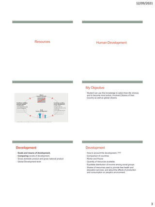 12/09/2021
3
Resources Human Development
My Objective
• Student can use this knowledge to select their life choices
and to become more active, involved Citizens of their
Country as well as global citizens.
Development
• Goals and means of development,
• Comparing Levels of development,
• Gross domestic product and gross national product
• Global Development level
Development
• How to account the development..???
• Comparison of countries
• Richer and Poorer
• Quantity of resources available
• Equitable distribution of income among social groups
• Shares of resources used to provide free health and
education services, and about the effects of production
and consumption on people’s environment.
 