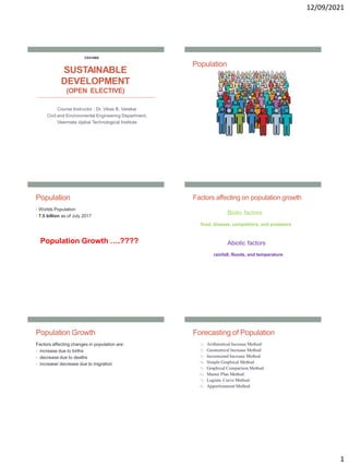 12/09/2021
1
SUSTAINABLE
DEVELOPMENT
(OPEN ELECTIVE)
Course Instructor : Dr. Vikas B. Varekar
Civil and Environmental Engineering Department,
Veermata Jijabai Technological Institute
CE4106S
Population
Population
• Worlds Population
• 7.5 billion as of July 2017
Population Growth ….????
Factors affecting on population growth
Biotic factors
food, disease, competitors, and predators
Abiotic factors
rainfall, floods, and temperature
Population Growth
Factors affecting changes in population are:
• increase due to births
• decrease due to deaths
• increase/ decrease due to migration
Forecasting of Population
1) Arithmetical Increase Method
2) Geometrical Increase Method
3) Incremental Increase Method
4) Simple Graphical Method
5) Graphical Comparison Method
6) Master Plan Method
7) Logistic Curve Method
8) Apportionment Method
 