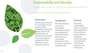 Sustainability and Society:
A sustainable society is one that has learned to live within the
boundaries established by ecological limits.
Social justice:
Social justice is based
on equal rights of any
person and the
possibility of all human
beings, without any
discrimination, to
benefit from economic
and social progress,
irrespective of the
political or social-
economic doctrine.
Development:
We have SDGs for
social and
sustainable
development which
are integrated to
balance the three
dimensions of
sustainable
development: the
economic, social and
environmental.
Economy:
Economic
sustainability
refers to practices
that support long-
term economic
growth without
negatively
impacting social,
environmental,
and cultural
aspects of the
community.
10
 
