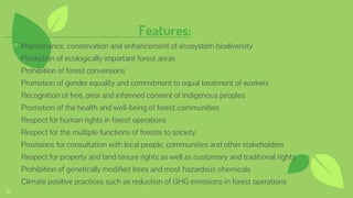 Features:
⊷ Maintenance, conservation and enhancement of ecosystem biodiversity
⊷ Protection of ecologically important forest areas
⊷ Prohibition of forest conversions
⊷ Promotion of gender equality and commitment to equal treatment of workers
⊷ Recognition of free, prior and informed consent of indigenous peoples
⊷ Promotion of the health and well-being of forest communities
⊷ Respect for human rights in forest operations
⊷ Respect for the multiple functions of forests to society
⊷ Provisions for consultation with local people, communities and other stakeholders
⊷ Respect for property and land tenure rights as well as customary and traditional rights
⊷ Prohibition of genetically modified trees and most hazardous chemicals
⊷ Climate positive practices such as reduction of GHG emissions in forest operations
12
 