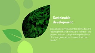 Sustainable
development :
Sustainable development is defined as the
“development that meets the needs of the
present without compromising the ability
of future generations to meet their own
needs.”
 
