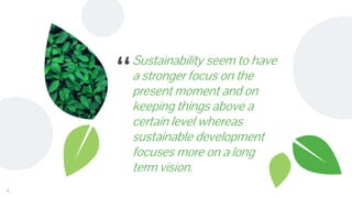 “
Sustainability seem to have
a stronger focus on the
present moment and on
keeping things above a
certain level whereas
sustainable development
focuses more on a long
term vision.
4
 