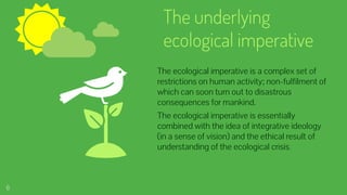 The underlying
ecological imperative
The ecological imperative is a complex set of
restrictions on human activity; non-fulfilment of
which can soon turn out to disastrous
consequences for mankind.
The ecological imperative is essentially
combined with the idea of integrative ideology
(in a sense of vision) and the ethical result of
understanding of the ecological crisis.
6
 