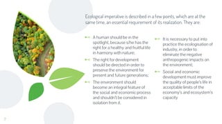 ⊷ A human should be in the
spotlight, because s/he has the
right for a healthy and fruitful life
in harmony with nature;
⊷ The right for development
should be directed in order to
preserve the environment for
present and future generations;
⊷ The environment should
become an integral feature of
the social and economic process
and shouldn’t be considered in
isolation from it.
Ecological imperative is described in a few points, which are at the
same time, an essential requirement of its realization. They are:
⊷ It is necessary to put into
practice the ecologisation of
industry, in order to
eliminate the negative
anthropogenic impacts on
the environment;
⊷ Social and economic
development must improve
the quality of people’s life in
acceptable limits of the
economy’s and ecosystem’s
capacity
7
 