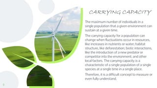 CARRYING CAPACITY
The maximum number of individuals in a
single population that a given environment can
sustain at a given time.
The carrying capacity for a population can
change when fluctuations occur in resources,
like increases in nutrients or water; habitat
structure, like deforestation; biotic interactions,
like the introduction of a new predator or
competitor into the environment; and other
local factors. The carrying capacity is a
characteristic of a single population of a single
species at a single time in a single place.
Therefore, it is a difficult concept to measure or
even fully understand.
8
 
