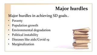 Major hurdles
Major hurdles in achieving SD goals..
• Poverty
• Population growth
• Environmental degradation
• Political instability
• Diseases like aids/Covid 19
• Marginalization
 
