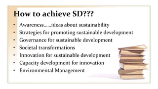 How to achieve SD???
• Awareness……ideas about sustainability
• Strategies for promoting sustainable development
• Governance for sustainable development
• Societal transformations
• Innovation for sustainable development
• Capacity development for innovation
• Environmental Management
 