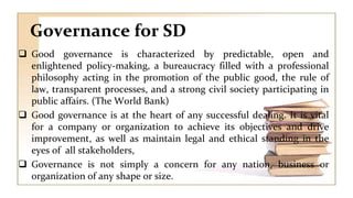 Governance for SD
 Good governance is characterized by predictable, open and
enlightened policy-making, a bureaucracy filled with a professional
philosophy acting in the promotion of the public good, the rule of
law, transparent processes, and a strong civil society participating in
public affairs. (The World Bank)
 Good governance is at the heart of any successful dealing. It is vital
for a company or organization to achieve its objectives and drive
improvement, as well as maintain legal and ethical standing in the
eyes of all stakeholders,
 Governance is not simply a concern for any nation, business or
organization of any shape or size.
 