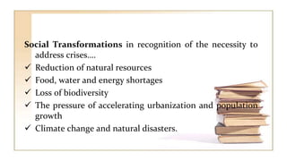 Social Transformations in recognition of the necessity to
address crises….
 Reduction of natural resources
 Food, water and energy shortages
 Loss of biodiversity
 The pressure of accelerating urbanization and population
growth
 Climate change and natural disasters.
 