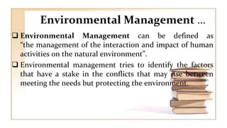 Environmental Management …
 Environmental Management can be defined as
“the management of the interaction and impact of human
activities on the natural environment”.
 Environmental management tries to identify the factors
that have a stake in the conflicts that may rise between
meeting the needs but protecting the environment.
 
