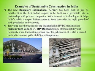 Examples of Sustainable Construction in India
 The new Bangalore International Airport has been built in just 33
months. It is the first Indian airport to be built on a greenfield site in
partnership with private companies. With innovative technologies it helps
India’s public transport infrastructure to keep pace with the rapid growth of
both population and economy.
 Ten value-based products for the Indian market HVDC transmission
Siemens’ high voltage DC (HVDC) technology offers reliability and
flexibility when transmitting power over long distances. It is also a trusted
method to connect grids of different frequencies.
.
 