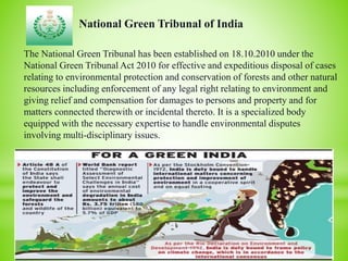 National Green Tribunal of India
The National Green Tribunal has been established on 18.10.2010 under the
National Green Tribunal Act 2010 for effective and expeditious disposal of cases
relating to environmental protection and conservation of forests and other natural
resources including enforcement of any legal right relating to environment and
giving relief and compensation for damages to persons and property and for
matters connected therewith or incidental thereto. It is a specialized body
equipped with the necessary expertise to handle environmental disputes
involving multi-disciplinary issues.
 