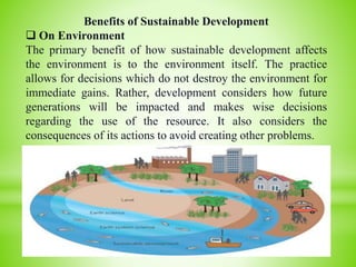 Benefits of Sustainable Development
 On Environment
The primary benefit of how sustainable development affects
the environment is to the environment itself. The practice
allows for decisions which do not destroy the environment for
immediate gains. Rather, development considers how future
generations will be impacted and makes wise decisions
regarding the use of the resource. It also considers the
consequences of its actions to avoid creating other problems.
 