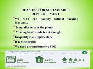 REASONS FOR SUSTAINABLE
DEPELOPEMENT
*We can’t end poverty without tackling
inequality
* Inequality wrecks the planet
* Meeting basic needs is not enough
*Inequality is a slippery slope
*It is measurable
*We need a transformative SDG
 