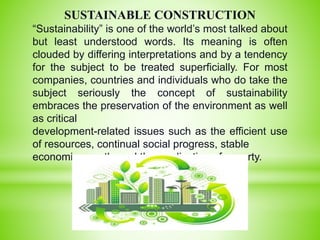 SUSTAINABLE CONSTRUCTION
“Sustainability” is one of the world’s most talked about
but least understood words. Its meaning is often
clouded by differing interpretations and by a tendency
for the subject to be treated superficially. For most
companies, countries and individuals who do take the
subject seriously the concept of sustainability
embraces the preservation of the environment as well
as critical
development-related issues such as the efficient use
of resources, continual social progress, stable
economic growth, and the eradication of poverty.
 