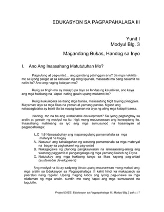 Project EASE: Edukasyon sa Pagpapahalaga III, Modyul Blg.3 pah.1/17
EDUKASYON SA PAGPAPAHALAGA III
Yunit I
Modyul Blg. 3
Magandang Bukas, Handog sa Inyo
I. Ano Ang Inaasahang Matututuhan Mo?
Pagsulong at pag-unlad… ang gandang pakinggan ano? Sa mga nakikita
mo sa iyong paligid at sa kabuuan ng ating lipunan, masasabi mo bang nakamit na
natin ito? Ano ang naging batayan mo?
Kung sa tingin mo ay malayo pa tayo sa landas ng kaunlaran, ano kaya
ang mga hakbang na dapat nating gawin upang makamit ito?
Kung ikukumpara sa ibang mga bansa, masasabing higit tayong pinagpala.
Mayaman tayo sa mga likas na yaman at yamang pantao. Ngunit ang
nakapagtataka ay bakit tila ba napag-iwanan na tayo ng ating mga kalapit-bansa.
Narinig mo na ba ang sustainable development? Sa iyong pagtunghay sa
aralin at gawain ng modyul na ito, higit mong mauunawaan ang konseptong ito.
Inaasahang malilinang sa iyo ang mga sumusunod na kasanayan at
pagpapahalaga:
L.C 1.6 Naisasabuhay ang mapanagutang pamamahala sa mga
materyal na bagay
A. Nasusuri ang kahalagahan ng wastong pamamahala sa mga materyal
na bagay sa pagkakamit ng pag-unlad
B. Nakagagawa ng planong pangkaunlaran na isinasaalang-alang ang
wastong paggamit at pangangalaga ng mga yamang kaloob ng Diyos
C. Natutukoy ang mga hakbang tungo sa likas kayang pag-unlad
(sustainable development)
Ang modyul na ito ay sadyang binuo upang maunawaan mong mabuti ang
mga aralin sa Edukasyon sa Pagpapahalaga III kahit hindi ka makapasok sa
paaralan nang regular. Upang maging lubos ang iyong pag-unawa sa mga
nilalaman ng mga aralin, sundin mo nang tapat ang mga sumusunod na
tagubilin:
 