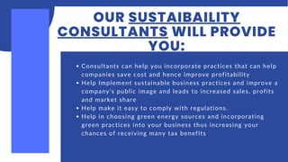 OUR SUSTAIBAILITY
CONSULTANTS WILL PROVIDE
YOU:
Consultants can help you incorporate practices that can help
companies save cost and hence improve profitability
Help Implement sustainable business practices and improve a
company's public image and leads to increased sales, profits
and market share
Help make it easy to comply with regulations.
Help in choosing green energy sources and incorporating
green practices into your business thus increasing your
chances of receiving many tax benefits
 