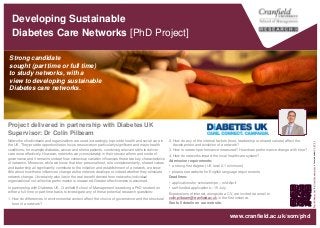 Developing Sustainable
Diabetes Care Networks [PhD Project]
Strong candidate
sought (part time or full time)
to study networks, with a
view to developing sustainable
Diabetes care networks.
“World
Diabetes
Day”
by
Oskar
Anneremarken
is
licensed
under
CC
BY
2.0
www.cranfield.ac.uk/som/phd
2. How do any of the internal factors (trust, leadership or shared values) affect the
development and evolution of a network?
3. How is network performance measured? How does performance change with time?
4. How do networks impact the local healthcare system?
Admission requirements:
• a strong first degree (UK level 2.1 minimum)
• please see website for English language requirements.
Deadlines:
• applications for scholarships – mid-April
• self-funded applications – 15 July.
Expressions of interest, alongside a CV, are invited via email to
colin.pilbeam@cranfield.ac.uk in the first instance.
See full details on our website.
Networks of individuals and organizations are used increasingly to provide health and social care in
the UK. They provide opportunities to focus resources on particularly significant and major health
conditions, for example diabetes, cancer and stroke patients, combining relevant skills to deliver
care more effectively. However, networks vary considerably in their structural form and mode of
governance and it remains unclear how contextual variation influences these two key characteristics
of networks. Moreover, while we know that inter-personal trust, role complementarity, shared values
and leadership all significantly contribute to the initiation and establishment of a network, we know
little about how these influences change as the network develops or indeed whether they stimulate
network change. Uncertainty also lies in the real benefit derived from networks; individual
organizational not collective performance is measured. Greater effectiveness is assumed.
In partnership with Diabetes UK, Cranfield School of Management is seeking a PhD student on
either a full-time or part-time basis to investigate any of these potential research questions:
1. How do differences in environmental context affect the choice of governance and the structural
form of a network?
Project delivered in partnership with Diabetes UK
Supervisor: Dr Colin Pilbeam
 