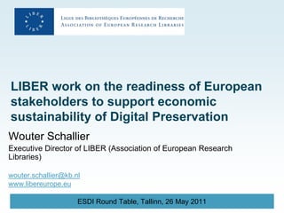 LIBER work on the readiness of European
stakeholders to support economic
sustainability of Digital Preservation
Wouter Schallier
Executive Director of LIBER (Association of European Research
Libraries)

wouter.schallier@kb.nl
www.libereurope.eu

                     ESDI Round Table, Tallinn, 26 May 2011
 