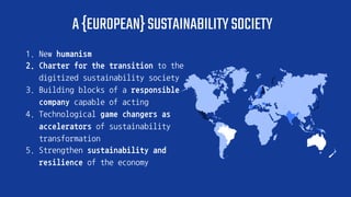 A{EUROPEAN}SUSTAINABILITYSOCIETY
1. New humanism
2. Charter for the transition to the
digitized sustainability society
3. Building blocks of a responsible
company capable of acting
4. Technological game changers as
accelerators of sustainability
transformation
5. Strengthen sustainability and
resilience of the economy
 