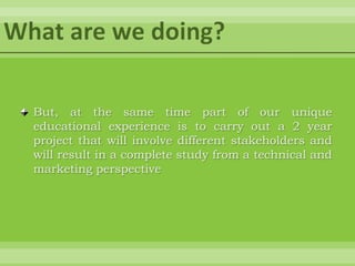 What are we doing?But, at the same time part of our unique educational experience is to carry out a 2 year project that will involve different stakeholders and will result in a complete study from a technical and marketing perspective