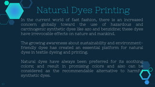 10
Natural Dyes Printing
In the current world of fast fashion, there is an increased
concern globally toward the use of hazardous and
carcinogenic synthetic dyes like azo and benzidine; these dyes
have irrevocable effects on nature and mankind.
The growing awareness about sustainability and environment-
friendly dyes has created an essential platform for natural
dyes in textile dyeing and printing.
Natural dyes have always been preferred for its soothing
colors; and result in promising colors and also can be
considered as the recommendable alternative to harmful
synthetic dyes.
 