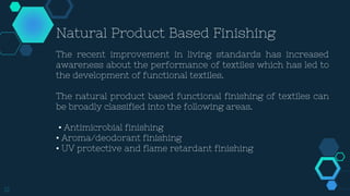 12
Natural Product Based Finishing
The recent improvement in living standards has increased
awareness about the performance of textiles which has led to
the development of functional textiles.
The natural product based functional finishing of textiles can
be broadly classified into the following areas.
• Antimicrobial finishing
• Aroma/deodorant finishing
• UV protective and flame retardant finishing
 