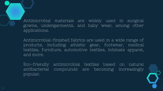13
Antimicrobial materials are widely used in surgical
gowns, undergarments, and baby wear, among other
applications.
Antimicrobial-finished fabrics are used in a wide range of
products, including athletic gear, footwear, medical
textiles, furniture, automotive textiles, intimate apparel,
and more.
Eco-friendly antimicrobial textiles based on natural
antibacterial compounds are becoming increasingly
popular.
 